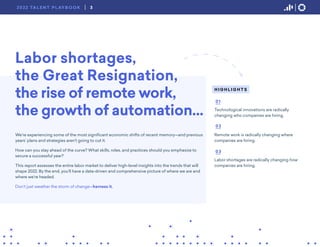 Labor shortages,
the Great Resignation,
the rise of remote work,
the growth of automation…
We’re experiencing some of the most significant economic shifts of recent memory—and previous
years’ plans and strategies aren’t going to cut it.
How can you stay ahead of the curve? What skills, roles, and practices should you emphasize to
secure a successful year?
This report assesses the entire labor market to deliver high-level insights into the trends that will
shape 2022. By the end, you’ll have a data-driven and comprehensive picture of where we are and
where we’re headed.
Don’t just weather the storm of change—harness it.
H I G H L I G H T S
Technological innovations are radically
changing who companies are hiring.
Remote work is radically changing where
companies are hiring.
Labor shortages are radically changing how
companies are hiring.
01
02
03
3
2022 TA L E N T P L AY B O O K
 