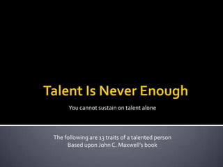 Talent Is Never Enough You cannot sustain on talent alone The following are 13 traits of a talented person Based upon John C. Maxwell’s book  
