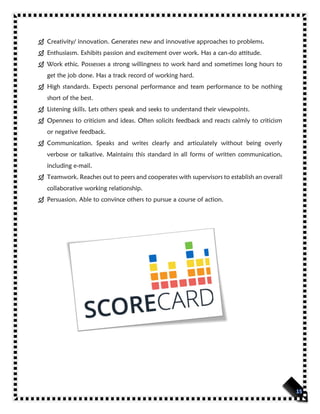  Creativity/ innovation. Generates new and innovative approaches to problems.
 Enthusiasm. Exhibits passion and excitement over work. Has a can-do attitude.
 Work ethic. Possesses a strong willingness to work hard and sometimes long hours to
get the job done. Has a track record of working hard.
 High standards. Expects personal performance and team performance to be nothing
short of the best.
 Listening skills. Lets others speak and seeks to understand their viewpoints.
 Openness to criticism and ideas. Often solicits feedback and reacts calmly to criticism
or negative feedback.
 Communication. Speaks and writes clearly and articulately without being overly
verbose or talkative. Maintains this standard in all forms of written communication,
including e-mail.
 Teamwork. Reaches out to peers and cooperates with supervisors to establish an overall
collaborative working relationship.
 Persuasion. Able to convince others to pursue a course of action.
 