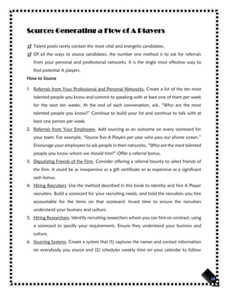 Source: Generating a Flow of A Players
 Talent pools rarely contain the most vital and energetic candidates,
 Of all the ways to source candidates, the number one method is to ask for referrals
from your personal and professional networks. It is the single most effective way to
find potential A players.
How to Source
1. Referrals from Your Professional and Personal Networks. Create a list of the ten most
talented people you know and commit to speaking with at least one of them per week
for the next ten weeks. At the end of each conversation, ask, “Who are the most
talented people you know?” Continue to build your list and continue to talk with at
least one person per week.
2. Referrals from Your Employees. Add sourcing as an outcome on every scorecard for
your team. For example, “Source five A Players per year who pass our phone screen.”
Encourage your employees to ask people in their networks, “Who are the most talented
people you know whom we should hire?” Offer a referral bonus.
3. Deputizing Friends of the Firm. Consider offering a referral bounty to select friends of
the firm. It could be as inexpensive as a gift certificate or as expensive as a significant
cash bonus.
4. Hiring Recruiters. Use the method described in this book to identity and hire A Player
recruiters. Build a scorecard for your recruiting needs, and hold the recruiters you hire
accountable for the items on that scorecard. Invest time to ensure the recruiters
understand your business and culture.
5. Hiring Researchers. Identify recruiting researchers whom you can hire on contract, using
a scorecard to specify your requirements. Ensure they understand your business and
culture.
6. Sourcing Systems. Create a system that (1) captures the names and contact information
on everybody you source and (2) schedules weekly time on your calendar to follow
 