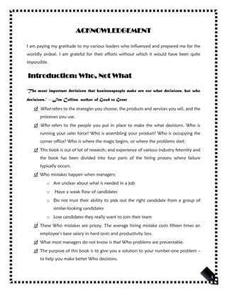 ACKNOWLEDGEMENT
I am paying my gratitude to my various leaders who influenced and prepared me for the
worldly ordeal. I am grateful for their efforts without which it would have been quite
impossible.
Introduction: Who, Not What
“The most important decisions that businesspeople make are not what decisions, but who
decisions.” – Jim Collins, author of Good to Great
 What refers to the strategies you choose, the products and services you sell, and the
processes you use.
 Who refers to the people you put in place to make the what decisions. Who is
running your sales force? Who is assembling your product? Who is occupying the
corner office? Who is where the magic begins, or where the problems start.
 This book is out of lot of research; and experience of various industry feternity and
the book has been divided into four parts of the hiring process where failure
typically occurs.
 Who mistakes happen when managers:
o Are unclear about what is needed in a job
o Have a weak flow of candidates
o Do not trust their ability to pick out the right candidate from a group of
similar-looking candidates
o Lose candidates they really want to join their team
 These Who mistakes are pricey. The average hiring mistake costs fifteen times an
employee’s base salary in hard costs and productivity loss.
 What most managers do not know is that Who problems are preventable.
 The purpose of this book is to give you a solution to your number-one problem –
to help you make better Who decisions.
 