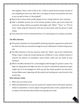 time together. Here’s what I’d like to do. I’d like to spend the first twenty minutes of
our call getting to know you. After that, I am happy to answer any questions you have
so you can get to know us. Sound good?”
 Only invite in those whose profile appears to be a strong match for your scorecard.
 After a candidate answers one of the primary questions above, get curious about the
answer by asking a follow-up question that begins with “What,” “How,” or “Tell me
more.” Keep using this framework until you are clear about what the person is really
saying.
 The whole point of the screening interview is to weed people out as quickly as possible.
The Who Interview:
 The power of patterns for choosing Who Screening interviews separate the wheat from
the chaff, but they are not precise enough to ensure a 90 percent or better hiring success
rate.
 The Who Interview is the key interview within the “Select” step of the A Method for
Hiring. It goes a long way toward giving you confidence in your selection because it
uncovers the patterns of somebody’s career history, which you can match to your
scorecard.
 What is the Who Interview? It’s a chronological walk-through of a person’s career. You
begin by asking about the highs and lows of a person’s educational experience to gain
insight into his or her background. Then you ask five simple questions, for each job in
the past fifteen years, beginning with the earliest and working your way forward to the
present day.
Who Interview Guide:
1. What were you hired to do?
2. What accomplishments are you most proud of? A players tend to talk about outcomes
linked to expectations. B and C players talk generally about events, people they met,
or aspects of the job they liked without ever getting into results.
 