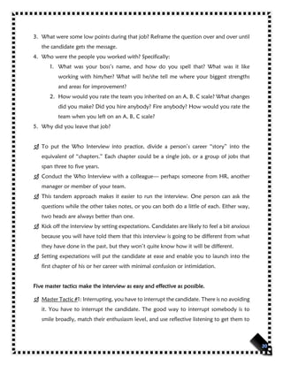 3. What were some low points during that job? Reframe the question over and over until
the candidate gets the message.
4. Who were the people you worked with? Specifically:
1. What was your boss’s name, and how do you spell that? What was it like
working with him/her? What will he/she tell me where your biggest strengths
and areas for improvement?
2. How would you rate the team you inherited on an A, B. C scale? What changes
did you make? Did you hire anybody? Fire anybody? How would you rate the
team when you left on an A, B, C scale?
5. Why did you leave that job?
 To put the Who Interview into practice, divide a person’s career “story” into the
equivalent of “chapters.” Each chapter could be a single job, or a group of jobs that
span three to five years.
 Conduct the Who Interview with a colleague— perhaps someone from HR, another
manager or member of your team.
 This tandem approach makes it easier to run the interview. One person can ask the
questions while the other takes notes, or you can both do a little of each. Either way,
two heads are always better than one.
 Kick off the interview by setting expectations. Candidates are likely to feel a bit anxious
because you will have told them that this interview is going to be different from what
they have done in the past, but they won’t quite know how it will be different.
 Setting expectations will put the candidate at ease and enable you to launch into the
first chapter of his or her career with minimal confusion or intimidation.
Five master tactics make the interview as easy and effective as possible.
 Master Tactic #1: Interrupting, you have to interrupt the candidate. There is no avoiding
it. You have to interrupt the candidate. The good way to interrupt somebody is to
smile broadly, match their enthusiasm level, and use reflective listening to get them to
 