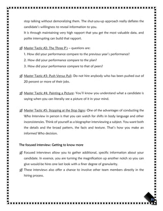 stop talking without demoralizing them. The shut-you-up approach really deflates the
candidate’s willingness to reveal information to you.
It is through maintaining very high rapport that you get the most valuable data, and
polite interrupting can build that rapport.
 Master Tactic #2: The Three P’s – questions are:
1. How did your performance compare to the previous year’s performance?
2. How did your performance compare to the plan?
3. How did your performance compare to that of peers?
 Master Tactic #3: Push Versus Pull: Do not hire anybody who has been pushed out of
20 percent or more of their jobs.
 Master Tactic #4: Painting a Picture: You’ll know you understand what a candidate is
saying when you can literally see a picture of it in your mind.
 Master Tactic #5: Stopping at the Stop Signs: One of the advantages of conducting the
Who Interview in person is that you can watch for shifts in body language and other
inconsistencies. Think of yourself as a biographer interviewing a subject. You want both
the details and the broad pattern, the facts and texture. That’s how you make an
informed Who decision.
The focused interview: Getting to know more
 Focused interviews allow you to gather additional, specific information about your
candidate. In essence, you are turning the magnification up another notch so you can
give would-be hires one last look with a finer degree of granularity.
 These interviews also offer a chance to involve other team members directly in the
hiring process.
 