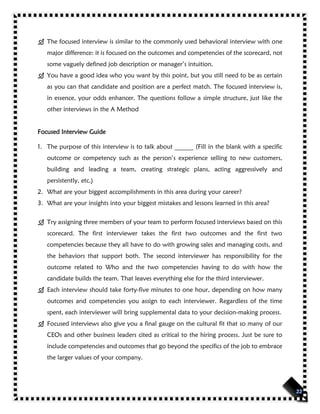  The focused interview is similar to the commonly used behavioral interview with one
major difference: it is focused on the outcomes and competencies of the scorecard, not
some vaguely defined job description or manager’s intuition.
 You have a good idea who you want by this point, but you still need to be as certain
as you can that candidate and position are a perfect match. The focused interview is,
in essence, your odds enhancer. The questions follow a simple structure, just like the
other interviews in the A Method
Focused Interview Guide
1. The purpose of this interview is to talk about ______ (Fill in the blank with a specific
outcome or competency such as the person’s experience selling to new customers,
building and leading a team, creating strategic plans, acting aggressively and
persistently, etc.)
2. What are your biggest accomplishments in this area during your career?
3. What are your insights into your biggest mistakes and lessons learned in this area?
 Try assigning three members of your team to perform focused interviews based on this
scorecard. The first interviewer takes the first two outcomes and the first two
competencies because they all have to do with growing sales and managing costs, and
the behaviors that support both. The second interviewer has responsibility for the
outcome related to Who and the two competencies having to do with how the
candidate builds the team. That leaves everything else for the third interviewer.
 Each interview should take forty-five minutes to one hour, depending on how many
outcomes and competencies you assign to each interviewer. Regardless of the time
spent, each interviewer will bring supplemental data to your decision-making process.
 Focused interviews also give you a final gauge on the cultural fit that so many of our
CEOs and other business leaders cited as critical to the hiring process. Just be sure to
include competencies and outcomes that go beyond the specifics of the job to embrace
the larger values of your company.
 
