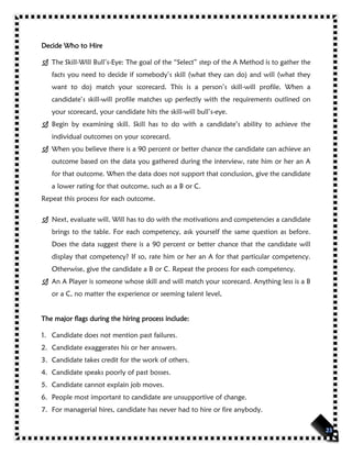 Decide Who to Hire
 The Skill-Will Bull’s-Eye: The goal of the “Select” step of the A Method is to gather the
facts you need to decide if somebody’s skill (what they can do) and will (what they
want to do) match your scorecard. This is a person’s skill-will profile. When a
candidate’s skill-will profile matches up perfectly with the requirements outlined on
your scorecard, your candidate hits the skill-will bull’s-eye.
 Begin by examining skill. Skill has to do with a candidate’s ability to achieve the
individual outcomes on your scorecard.
 When you believe there is a 90 percent or better chance the candidate can achieve an
outcome based on the data you gathered during the interview, rate him or her an A
for that outcome. When the data does not support that conclusion, give the candidate
a lower rating for that outcome, such as a B or C.
Repeat this process for each outcome.
 Next, evaluate will. Will has to do with the motivations and competencies a candidate
brings to the table. For each competency, ask yourself the same question as before.
Does the data suggest there is a 90 percent or better chance that the candidate will
display that competency? If so, rate him or her an A for that particular competency.
Otherwise, give the candidate a B or C. Repeat the process for each competency.
 An A Player is someone whose skill and will match your scorecard. Anything less is a B
or a C, no matter the experience or seeming talent level,
The major flags during the hiring process include:
1. Candidate does not mention past failures.
2. Candidate exaggerates his or her answers.
3. Candidate takes credit for the work of others.
4. Candidate speaks poorly of past bosses.
5. Candidate cannot explain job moves.
6. People most important to candidate are unsupportive of change.
7. For managerial hires, candidate has never had to hire or fire anybody.
 