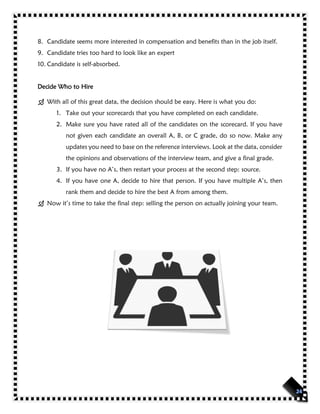 8. Candidate seems more interested in compensation and benefits than in the job itself.
9. Candidate tries too hard to look like an expert
10. Candidate is self-absorbed.
Decide Who to Hire
 With all of this great data, the decision should be easy. Here is what you do:
1. Take out your scorecards that you have completed on each candidate.
2. Make sure you have rated all of the candidates on the scorecard. If you have
not given each candidate an overall A, B, or C grade, do so now. Make any
updates you need to base on the reference interviews. Look at the data, consider
the opinions and observations of the interview team, and give a final grade.
3. If you have no A’s, then restart your process at the second step: source.
4. If you have one A, decide to hire that person. If you have multiple A’s, then
rank them and decide to hire the best A from among them.
 Now it’s time to take the final step: selling the person on actually joining your team.
 