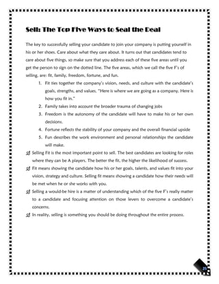 Sell: The Top Five Ways to Seal the Deal
The key to successfully selling your candidate to join your company is putting yourself in
his or her shoes. Care about what they care about. It turns out that candidates tend to
care about five things, so make sure that you address each of these five areas until you
get the person to sign on the dotted line. The five areas, which we call the five F’s of
selling, are: fit, family, freedom, fortune, and fun.
1. Fit ties together the company’s vision, needs, and culture with the candidate’s
goals, strengths, and values. “Here is where we are going as a company. Here is
how you fit in.”
2. Family takes into account the broader trauma of changing jobs
3. Freedom is the autonomy of the candidate will have to make his or her own
decisions.
4. Fortune reflects the stability of your company and the overall financial upside
5. Fun describes the work environment and personal relationships the candidate
will make.
 Selling Fit is the most important point to sell. The best candidates are looking for roles
where they can be A players. The better the fit, the higher the likelihood of success.
 Fit means showing the candidate how his or her goals, talents, and values fit into your
vision, strategy and culture. Selling fit means showing a candidate how their needs will
be met when he or she works with you.
 Selling a would-be hire is a matter of understanding which of the five F’s really matter
to a candidate and focusing attention on those levers to overcome a candidate’s
concerns.
 In reality, selling is something you should be doing throughout the entire process.
 