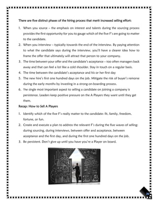 There are five distinct phases of the hiring process that merit increased selling effort:
1. When you source – the emphasis on interest and talents during the sourcing process
provides the first opportunity for you to gauge which of the five F’s are going to matter
to the candidate.
2. When you interview – typically towards the end of the interview. By paying attention
to what the candidate says during the interview, you’ll have a clearer idea how to
frame the offer that ultimately will attract that person to your company.
3. The time between your offer and the candidate’s acceptance – too often managers back
away and that can feel a lot like a cold shoulder. Stay in touch on a regular basis.
4. The time between the candidate’s acceptance and his or her first day
5. The new hire’s first one hundred days on the job. Mitigate the risk of buyer’s remorse
during the early months by investing in a strong on-boarding process.
6. The single most important aspect to selling a candidate on joining a company is
persistence. Leaders keep positive pressure on the A Players they want until they get
them.
Recap: How to Sell A Players
1. Identify which of the five F’s really matter to the candidate: fit, family, freedom,
fortune, or fun.
2. Create and execute a plan to address the relevant F’s during the five waves of selling:
during sourcing, during interviews, between offer and acceptance, between
acceptance and the first day, and during the first one hundred days on the job.
3. Be persistent. Don’t give up until you have you’re a Player on board.
 