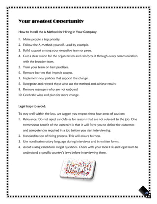 Your greatest Opportunity
How to Install the A Method for Hiring in Your Company
1. Make people a top priority
2. Follow the A Method yourself. Lead by example.
3. Build support among your executive team or peers.
4. Cast a clear vision for the organization and reinforce it through every communication
with the broader team.
5. Train your team on best practices.
6. Remove barriers that impede success.
7. Implement new policies that support the change.
8. Recognize and reward those who use the method and achieve results
9. Remove managers who are not onboard
10. Celebrate wins and plan for more change.
Legal traps to avoid:
To stay well within the law, we suggest you respect these four areas of caution:
1. Relevance. Do not reject candidates for reasons that are not relevant to the job. One
tremendous benefit of the scorecard is that it will force you to define the outcomes
and competencies required in a job before you start interviewing.
2. Standardization of hiring process. This will ensure fairness.
3. Use nondiscriminatory language during interviews and in written forms.
4. Avoid asking candidates illegal questions. Check with your local HR and legal team to
understand a specific country’s laws before interviewing there.
 