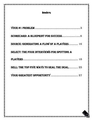 Index
Your #1 problem ..............................................................3
Scorecard: A Blueprint for Success.........................6
Source: Generating a Flow of A Players............. 16
Select: The Four Interviews for Spotting A
Players ........................................................................... 18
Sell: The Top Five Ways to Seal the Deal............. 25
Your greatest Opportunity ..................................... 27
 