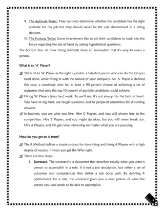 9. The Aptitude Tester: They can help determine whether the candidate has the right
aptitude for the job but they should never be the sole determinant in a hiring
decision.
10. The Fortune Teller: Some interviewers like to ask their candidates to look into the
future regarding the job at hand by asking hypothetical questions:
The bottom line, all these hiring methods share an assumption that it’s easy to assess a
person.
What is an ‘A’ Player?
 Think of an ‘A’ Player as the right superstar, a talented person who can do the job you
need done, while fitting in with the culture of your company. An ‘A’ Player is defined
this way: a candidate who has at least a 90 percent chance of achieving a set of
outcomes that only the top 10 percent of possible candidates could achieve.
 Hiring ‘A’ Players takes hard work. As we’ll see, it’s not always for the faint of heart.
You have to dig hard, ask tough questions, and be prepared sometimes for disturbing
answers.
 In business, you are who you hire. Hire C Players, and you will always lose to the
competition. Hire B Players, and you might do okay, but you will never break out.
Hire A Players, and life gets very interesting no matter what you are pursuing.
How do you get an A team?
 The A Method defines a simple process for identifying and hiring A Players with a high
degree of success. It helps you get the Who right.
 There are four steps:
1. Scorecard. The scorecard is a document that describes exactly what you want a
person to accomplish in a role. It is not a job description, but rather a set of
outcomes and competencies that define a job done well. By defining A
performance for a role, the scorecard gives you a clear picture of what the
person you seek needs to be able to accomplish.
 