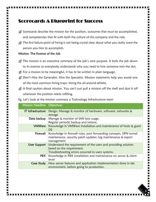 Scorecard: A Blueprint for Success
 Scorecards describe the mission for the position, outcomes that must be accomplished,
and competencies that fit with both the culture of the company and the role.
 The first failure point of hiring is not being crystal clear about what you really want the
person you hire to accomplish.
Mission: The Essence of the Job
 The mission is an executive summary of the job’s core purpose. It boils the job down
to its essence so everybody understands why you need to hire someone into the slot.
 For a mission to be meaningful, it has to be written in plain language.
 Don’t Hire the Generalist. Hire the Specialist. Mission statements help you avoid one
of the most common hiring traps: hiring the all-around athlete.
 A final caution about mission. You can’t just pull a mission off the shelf and dust it off
whenever the position needs refilling.
Eg. Let’s look at the mission summary a Technology Infrastructure team
Mission Headline Objectives
IT Infrastructure Design, Manage & monitor of hardware, software, networks &
storage
Data backup Manage & monitor of SAN box usage.
Regular periodic backup and restore.
VMWare Knowledge in VMWare installation and maintenance of hosts & guest
OS
Firewall Knowledge in firewall rules, port forwarding concepts, VPN tunnel
maintenance, security patch updates, log maintenance & report
management
User Support Understand the requirement of the users and providing solution
based on the requirement.
Troubleshooting errors occurred in users systems.
PBX Knowledge in PBX installation and maintenance on server & client
level
Case Study New server features and application implementation done in lab
environment, before going to production.
 