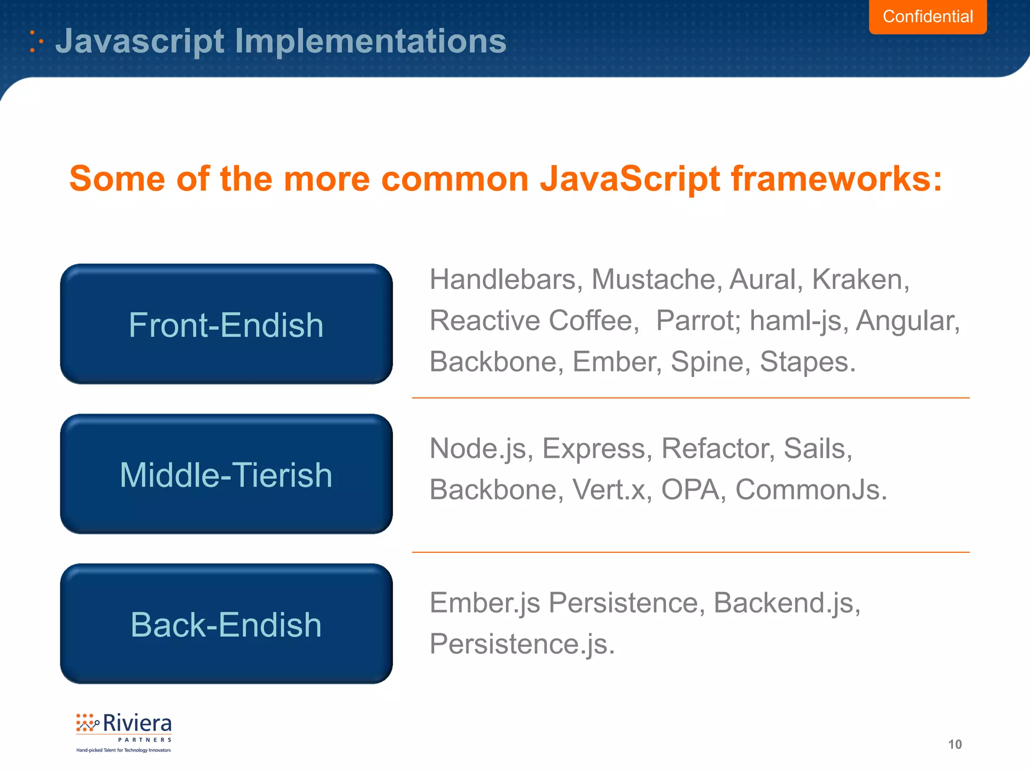 Javascript Implementations
10
Confidential
Front-Endish
Handlebars, Mustache, Aural, Kraken,
Reactive Coffee, Parrot; haml-js, Angular,
Backbone, Ember, Spine, Stapes.
Middle-Tierish
Node.js, Express, Refactor, Sails,
Backbone, Vert.x, OPA, CommonJs.
Back-Endish
Ember.js Persistence, Backend.js,
Persistence.js.
Some of the more common JavaScript frameworks:
 