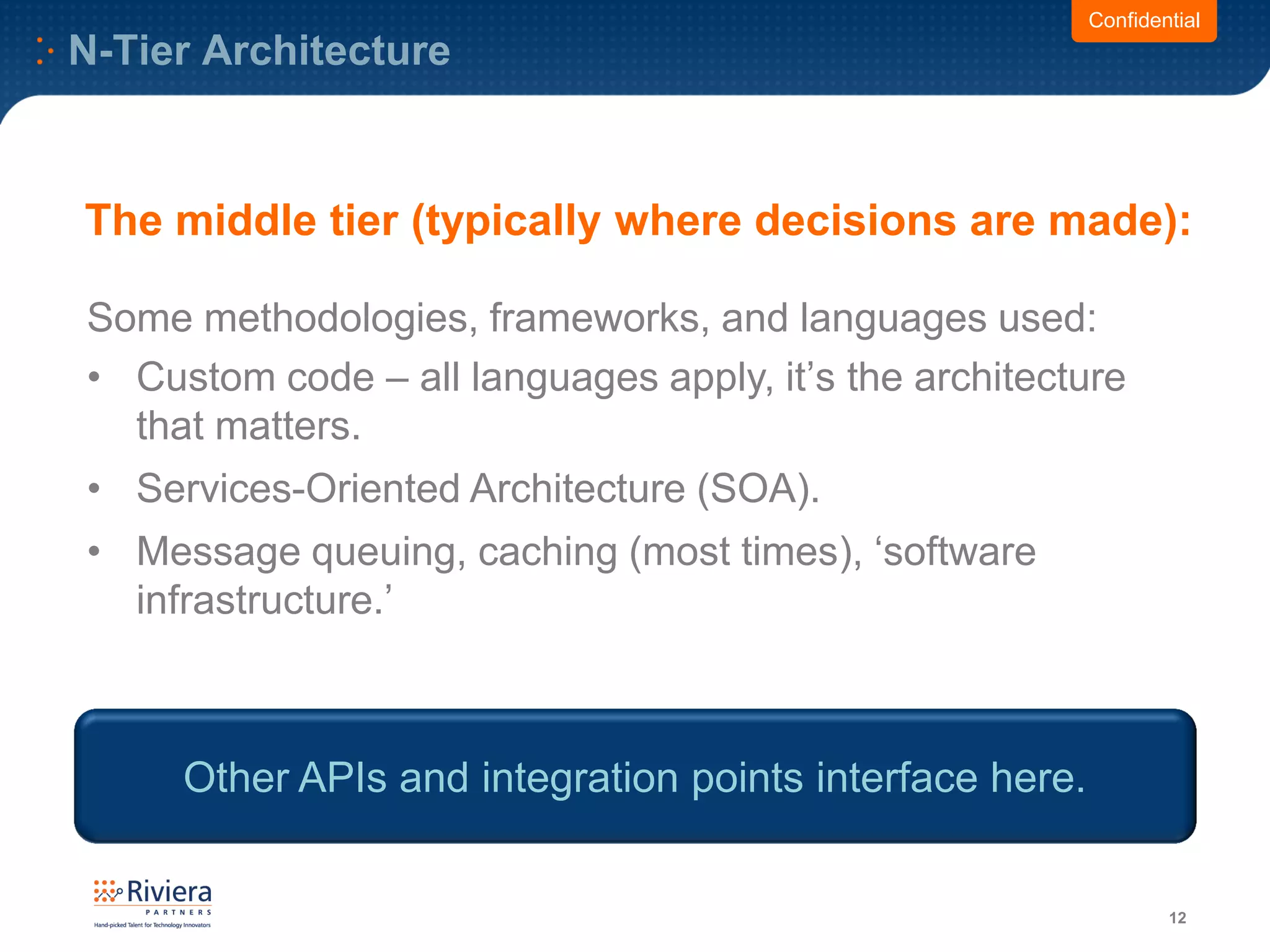 N-Tier Architecture
12
Confidential
Some methodologies, frameworks, and languages used:
• Custom code – all languages apply, it’s the architecture
that matters.
• Services-Oriented Architecture (SOA).
• Message queuing, caching (most times), ‘software
infrastructure.’
The middle tier (typically where decisions are made):
Other APIs and integration points interface here.
 