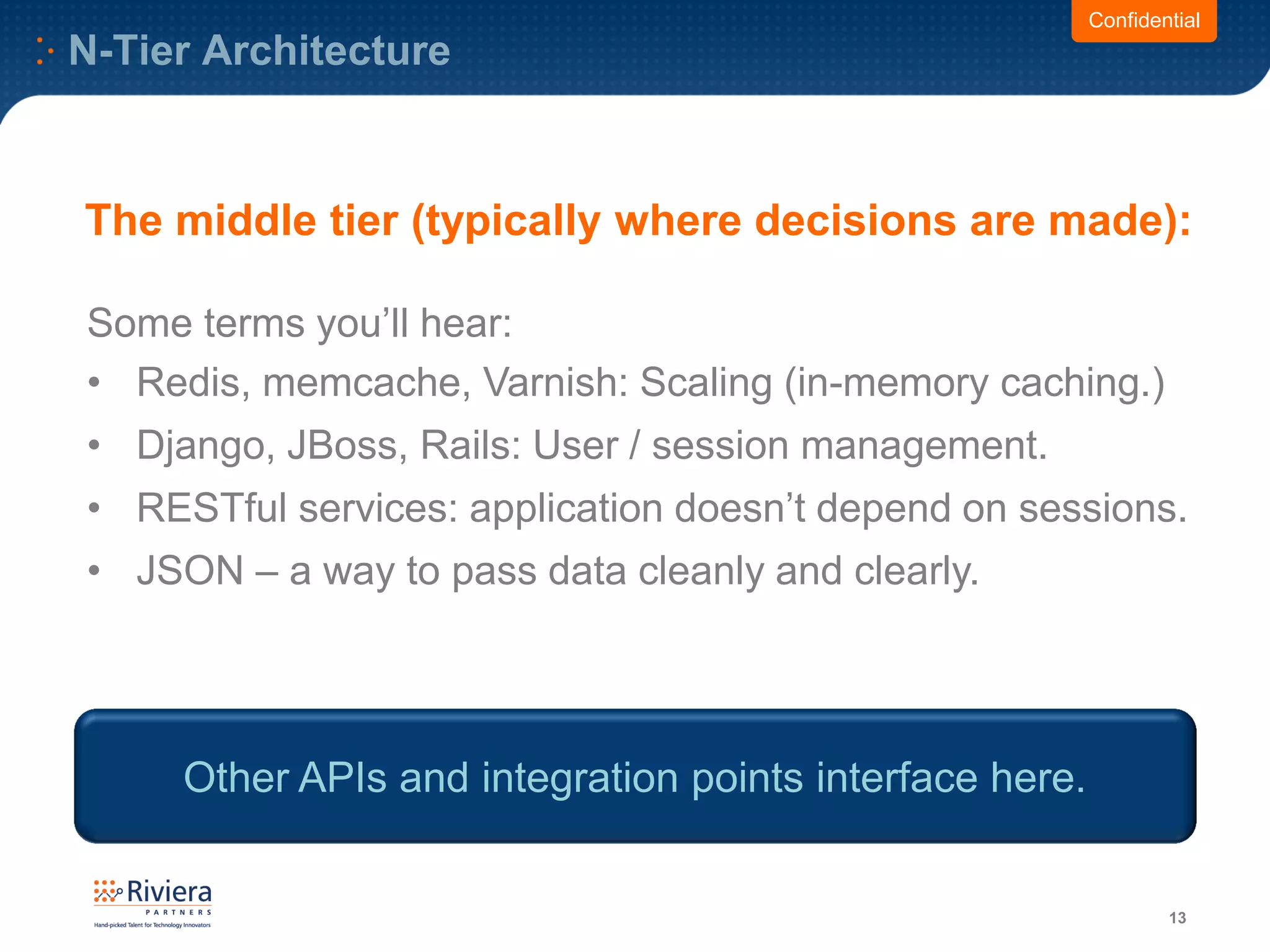 N-Tier Architecture
13
Some terms you’ll hear:
• Redis, memcache, Varnish: Scaling (in-memory caching.)
• Django, JBoss, Rails: User / session management.
• RESTful services: application doesn’t depend on sessions.
• JSON – a way to pass data cleanly and clearly.
Confidential
The middle tier (typically where decisions are made):
Other APIs and integration points interface here.
 