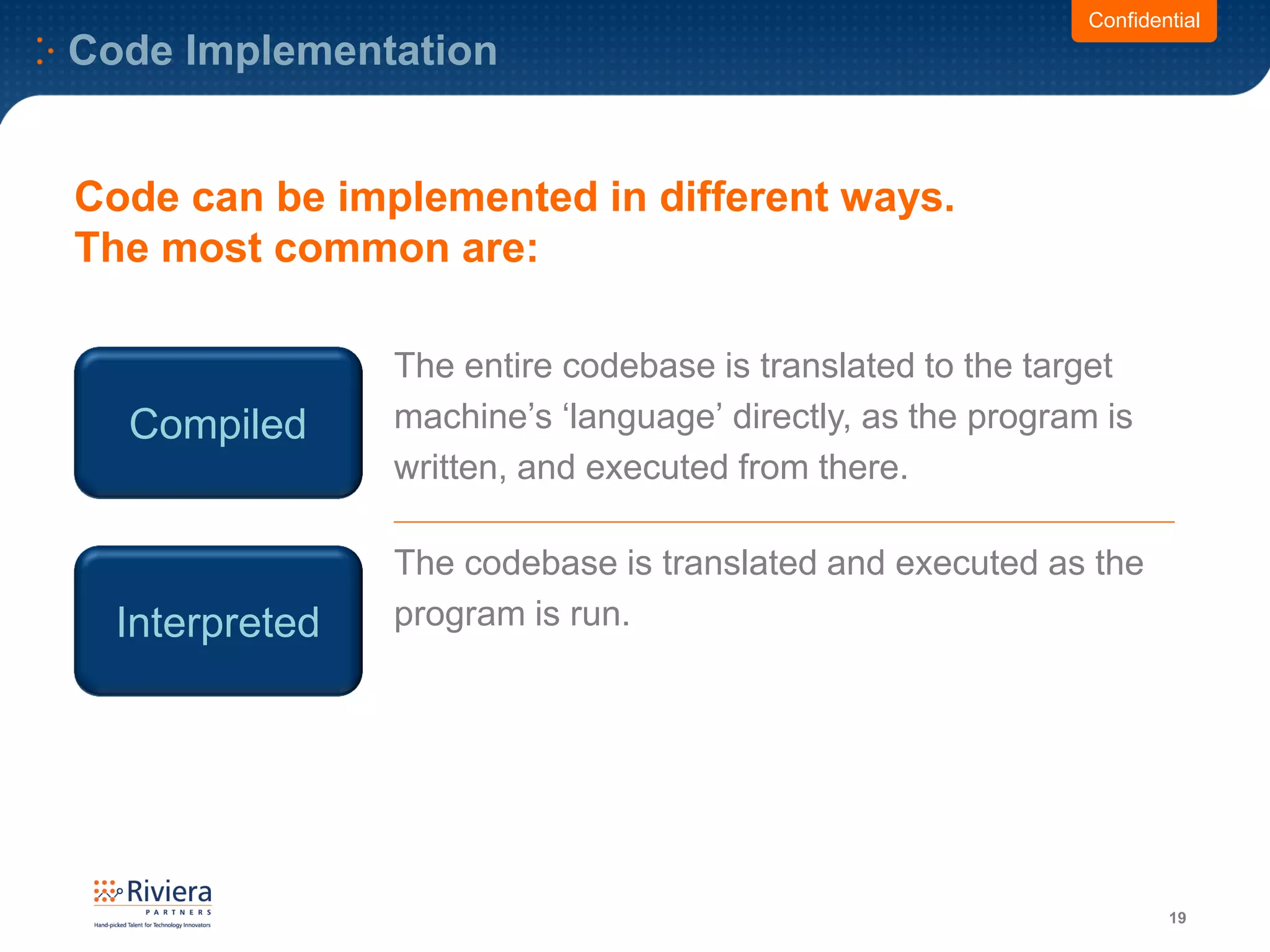 Code Implementation
19
Compiled
The entire codebase is translated to the target
machine’s ‘language’ directly, as the program is
written, and executed from there.
Interpreted
The codebase is translated and executed as the
program is run.
Code can be implemented in different ways.
The most common are:
Confidential
 