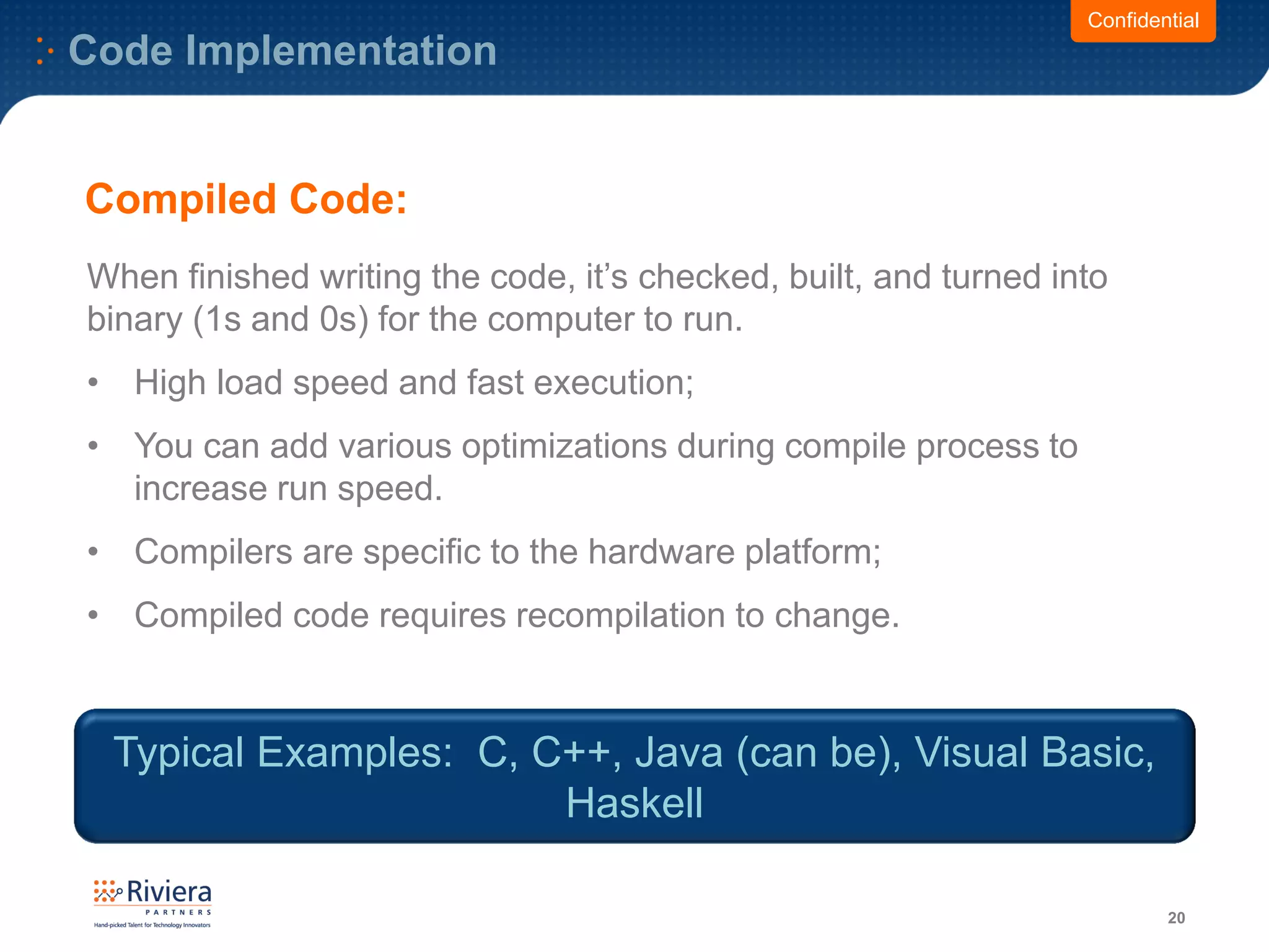 Code Implementation
20
When finished writing the code, it’s checked, built, and turned into
binary (1s and 0s) for the computer to run.
• High load speed and fast execution;
• You can add various optimizations during compile process to
increase run speed.
• Compilers are specific to the hardware platform;
• Compiled code requires recompilation to change.
Confidential
Compiled Code:
Typical Examples: C, C++, Java (can be), Visual Basic,
Haskell
 