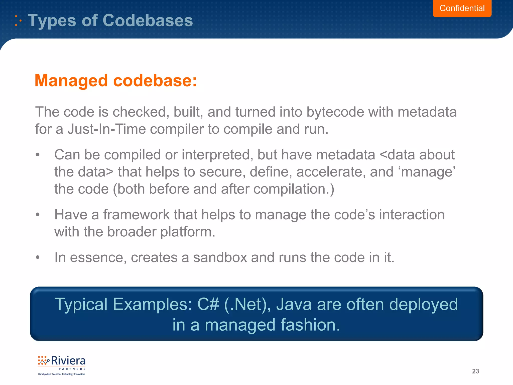 Types of Codebases
23
Confidential
The code is checked, built, and turned into bytecode with metadata
for a Just-In-Time compiler to compile and run.
• Can be compiled or interpreted, but have metadata <data about
the data> that helps to secure, define, accelerate, and ‘manage’
the code (both before and after compilation.)
• Have a framework that helps to manage the code’s interaction
with the broader platform.
• In essence, creates a sandbox and runs the code in it.
Managed codebase:
Typical Examples: C# (.Net), Java are often deployed
in a managed fashion.
 