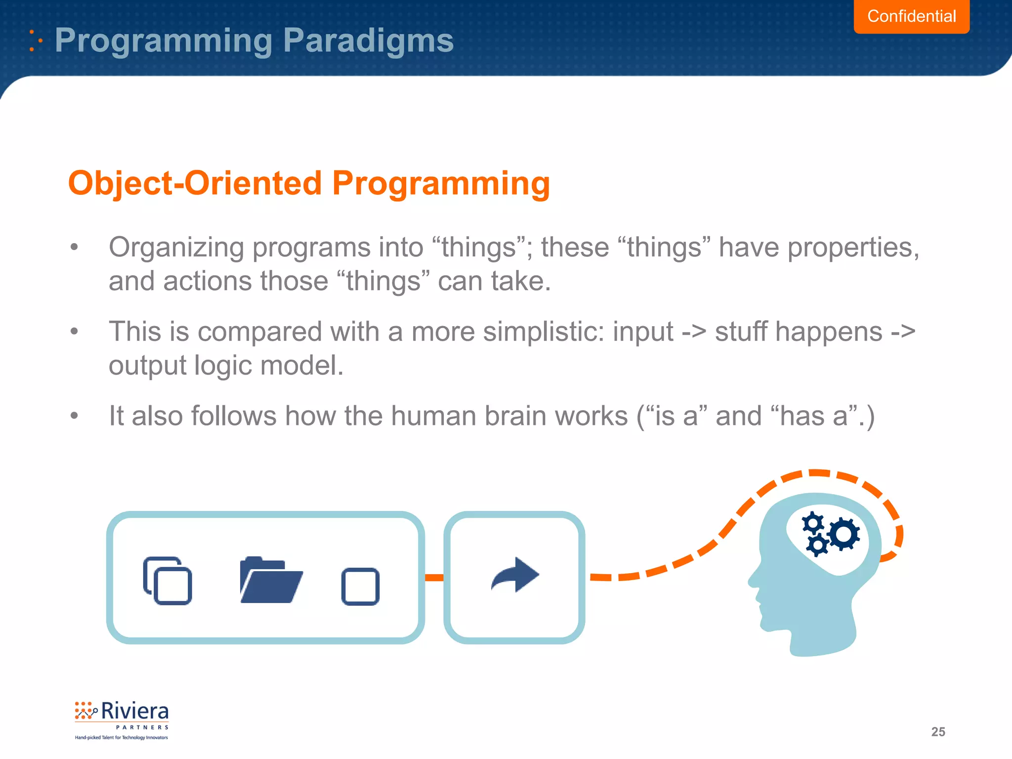 Programming Paradigms
25
Confidential
Object-Oriented Programming
• Organizing programs into “things”; these “things” have properties,
and actions those “things” can take.
• This is compared with a more simplistic: input -> stuff happens ->
output logic model.
• It also follows how the human brain works (“is a” and “has a”.)
 
