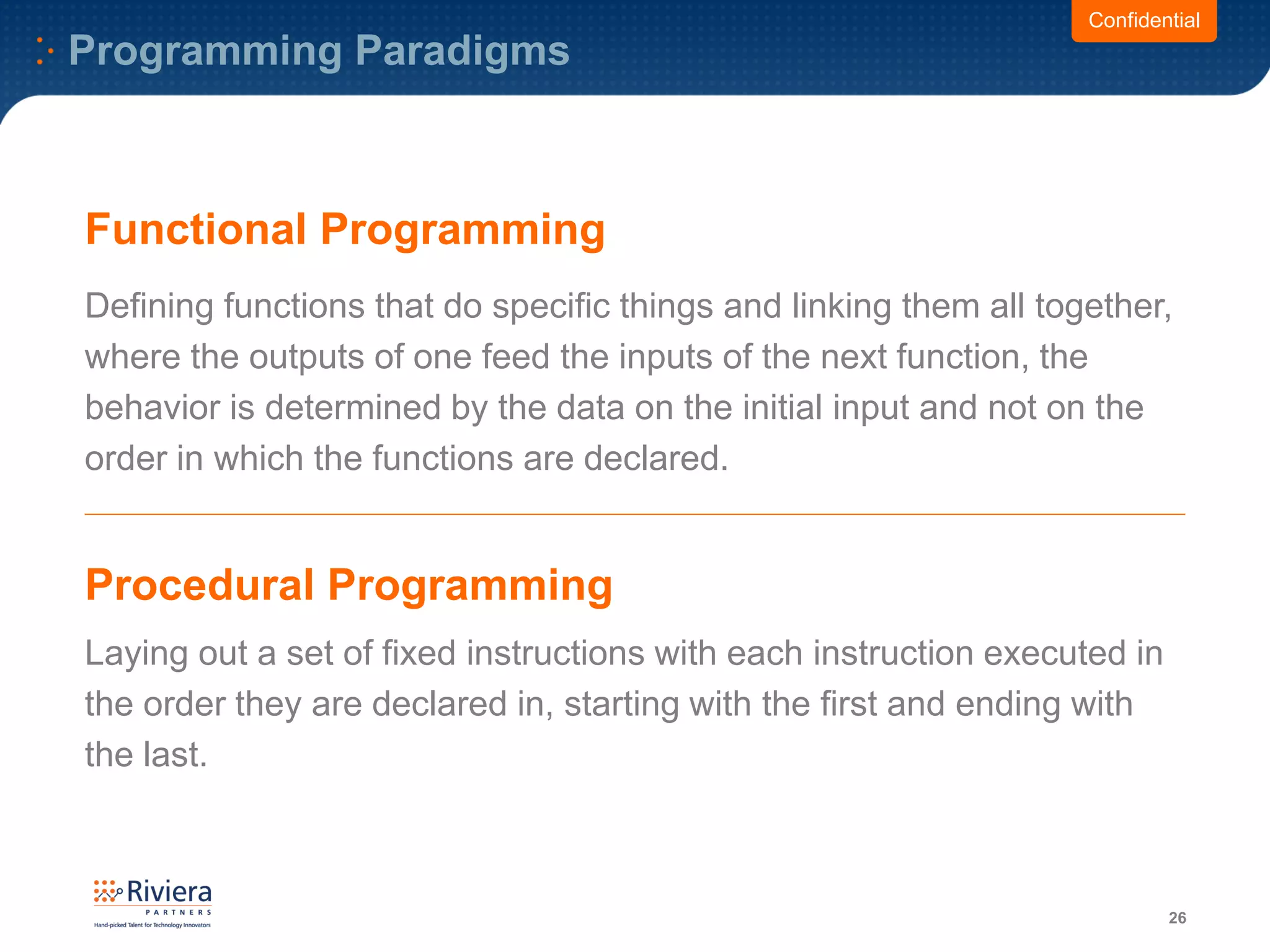 Programming Paradigms
26
Functional Programming
Defining functions that do specific things and linking them all together,
where the outputs of one feed the inputs of the next function, the
behavior is determined by the data on the initial input and not on the
order in which the functions are declared.
Laying out a set of fixed instructions with each instruction executed in
the order they are declared in, starting with the first and ending with
the last.
Confidential
Procedural Programming
 