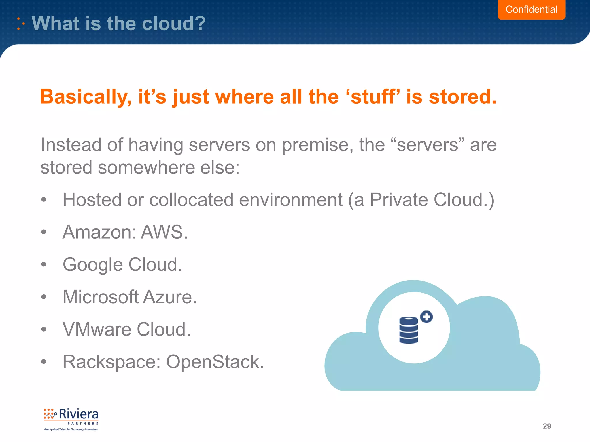What is the cloud?
29
Confidential
Instead of having servers on premise, the “servers” are
stored somewhere else:
• Hosted or collocated environment (a Private Cloud.)
• Amazon: AWS.
• Google Cloud.
• Microsoft Azure.
• VMware Cloud.
• Rackspace: OpenStack.
Basically, it’s just where all the ‘stuff’ is stored.
 