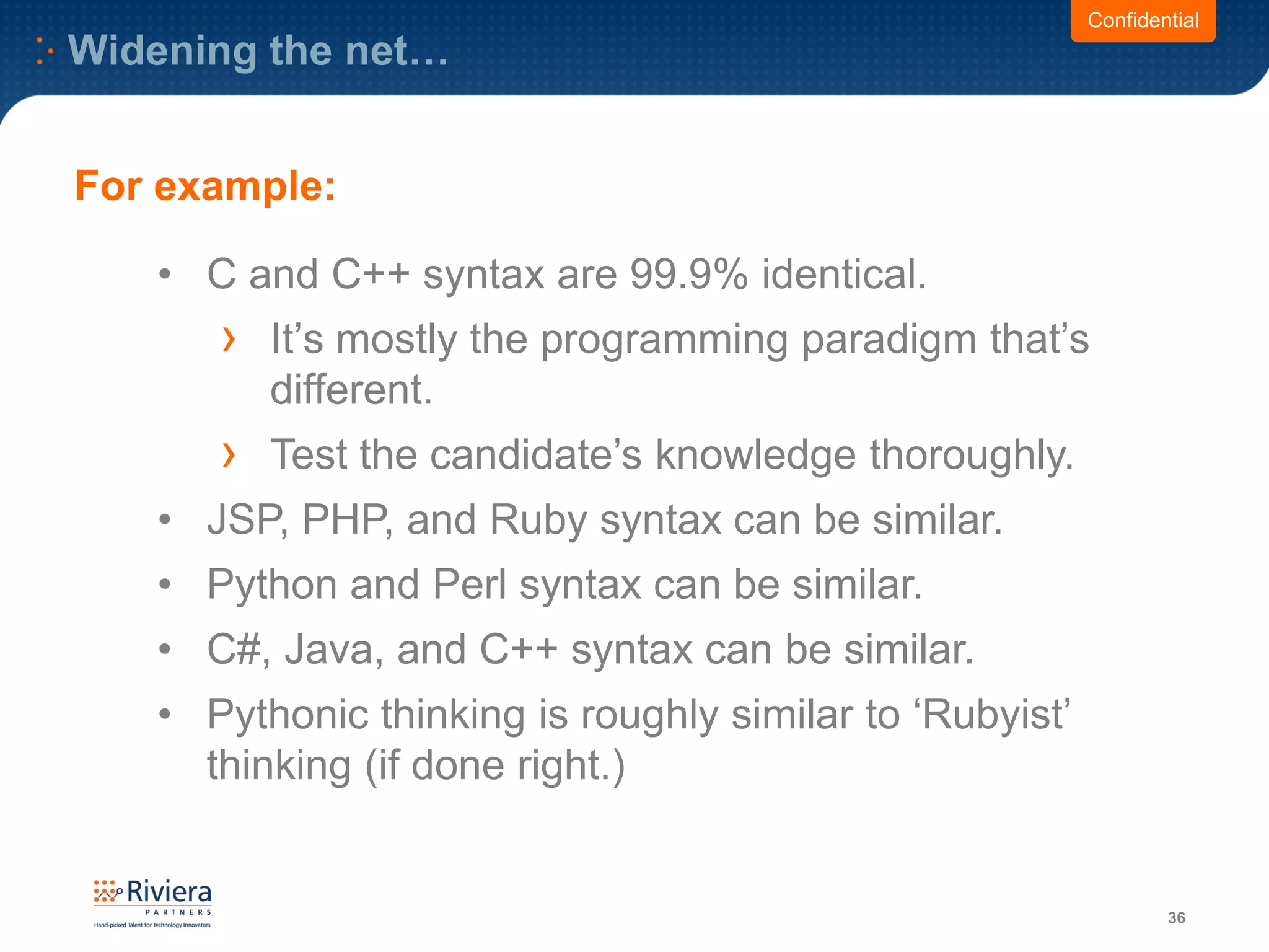 Widening the net…
36
Confidential
• C and C++ syntax are 99.9% identical.
› It’s mostly the programming paradigm that’s
different.
› Test the candidate’s knowledge thoroughly.
• JSP, PHP, and Ruby syntax can be similar.
• Python and Perl syntax can be similar.
• C#, Java, and C++ syntax can be similar.
• Pythonic thinking is roughly similar to ‘Rubyist’
thinking (if done right.)
For example:
 