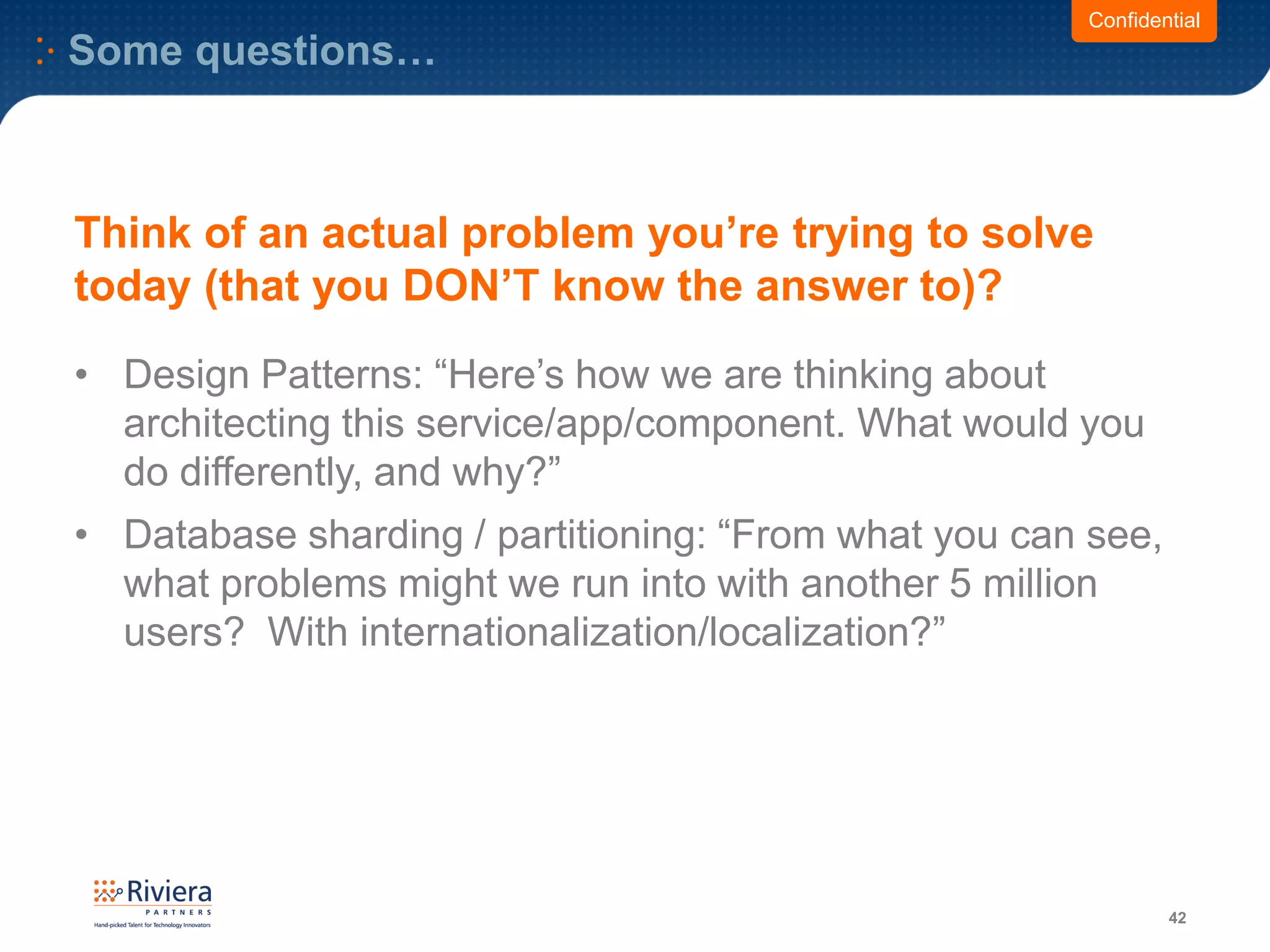 Some questions…
42
Confidential
Think of an actual problem you’re trying to solve
today (that you DON’T know the answer to)?
• Design Patterns: “Here’s how we are thinking about
architecting this service/app/component. What would you
do differently, and why?”
• Database sharding / partitioning: “From what you can see,
what problems might we run into with another 5 million
users? With internationalization/localization?”
 