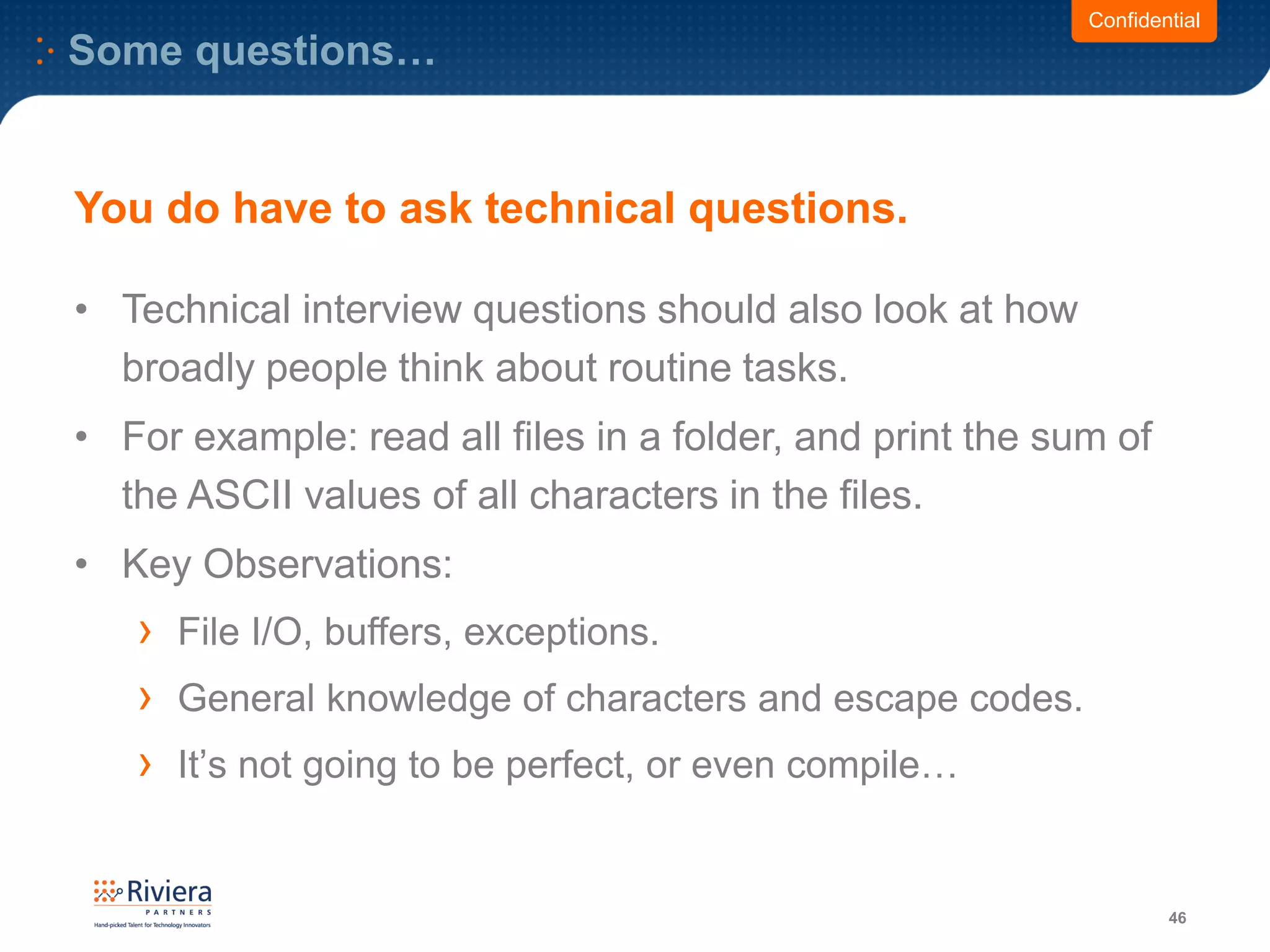 Some questions…
46
Confidential
• Technical interview questions should also look at how
broadly people think about routine tasks.
• For example: read all files in a folder, and print the sum of
the ASCII values of all characters in the files.
• Key Observations:
› File I/O, buffers, exceptions.
› General knowledge of characters and escape codes.
› It’s not going to be perfect, or even compile…
You do have to ask technical questions.
 