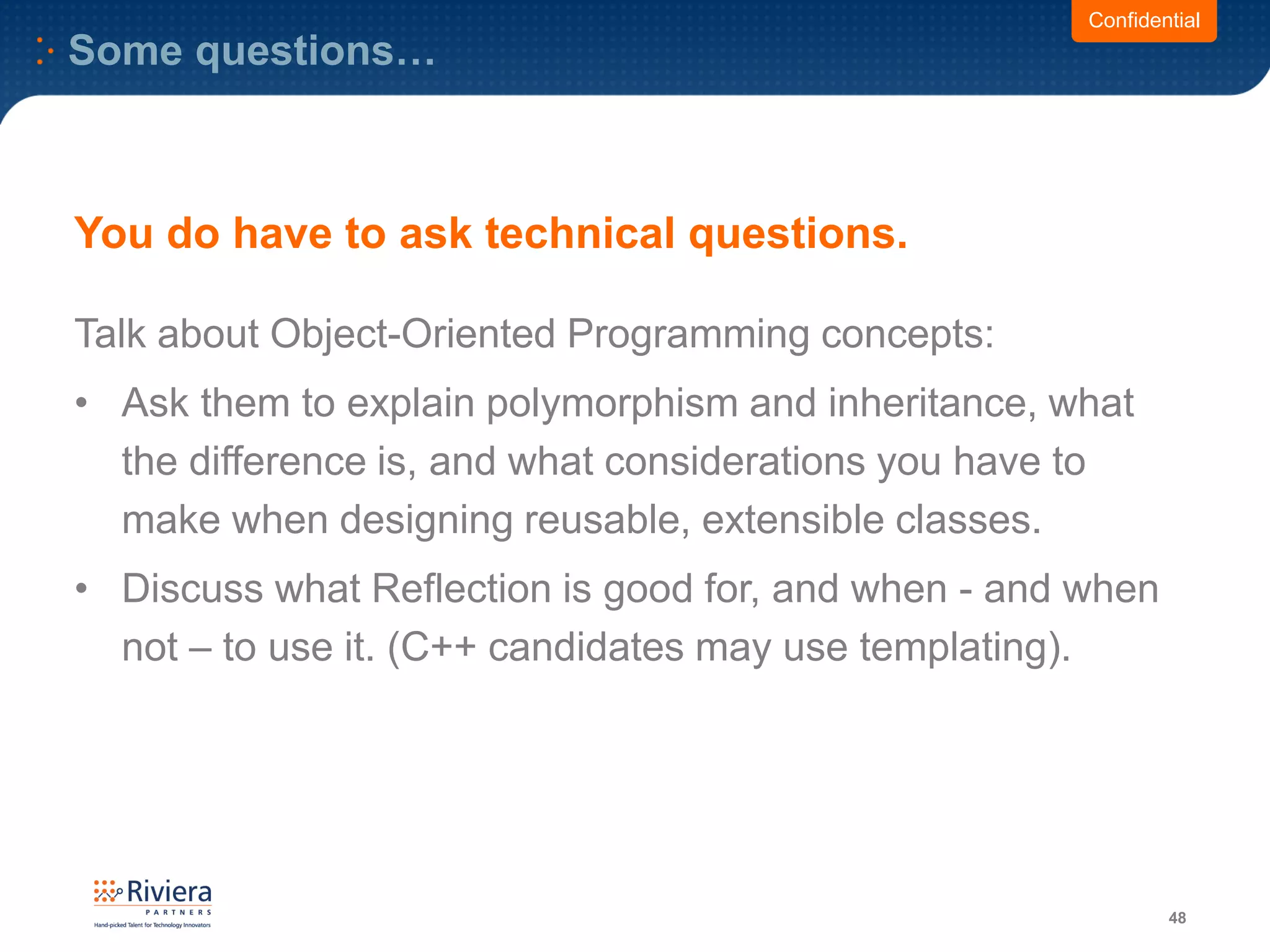 Some questions…
48
Confidential
You do have to ask technical questions.
Talk about Object-Oriented Programming concepts:
• Ask them to explain polymorphism and inheritance, what
the difference is, and what considerations you have to
make when designing reusable, extensible classes.
• Discuss what Reflection is good for, and when - and when
not – to use it. (C++ candidates may use templating).
 