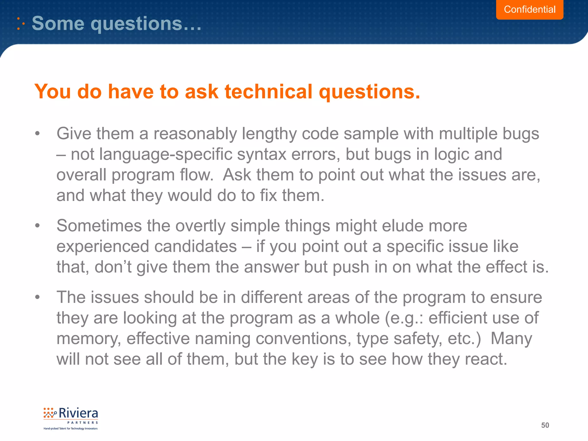 Some questions…
50
Confidential
You do have to ask technical questions.
• Give them a reasonably lengthy code sample with multiple bugs
– not language-specific syntax errors, but bugs in logic and
overall program flow. Ask them to point out what the issues are,
and what they would do to fix them.
• Sometimes the overtly simple things might elude more
experienced candidates – if you point out a specific issue like
that, don’t give them the answer but push in on what the effect is.
• The issues should be in different areas of the program to ensure
they are looking at the program as a whole (e.g.: efficient use of
memory, effective naming conventions, type safety, etc.) Many
will not see all of them, but the key is to see how they react.
 