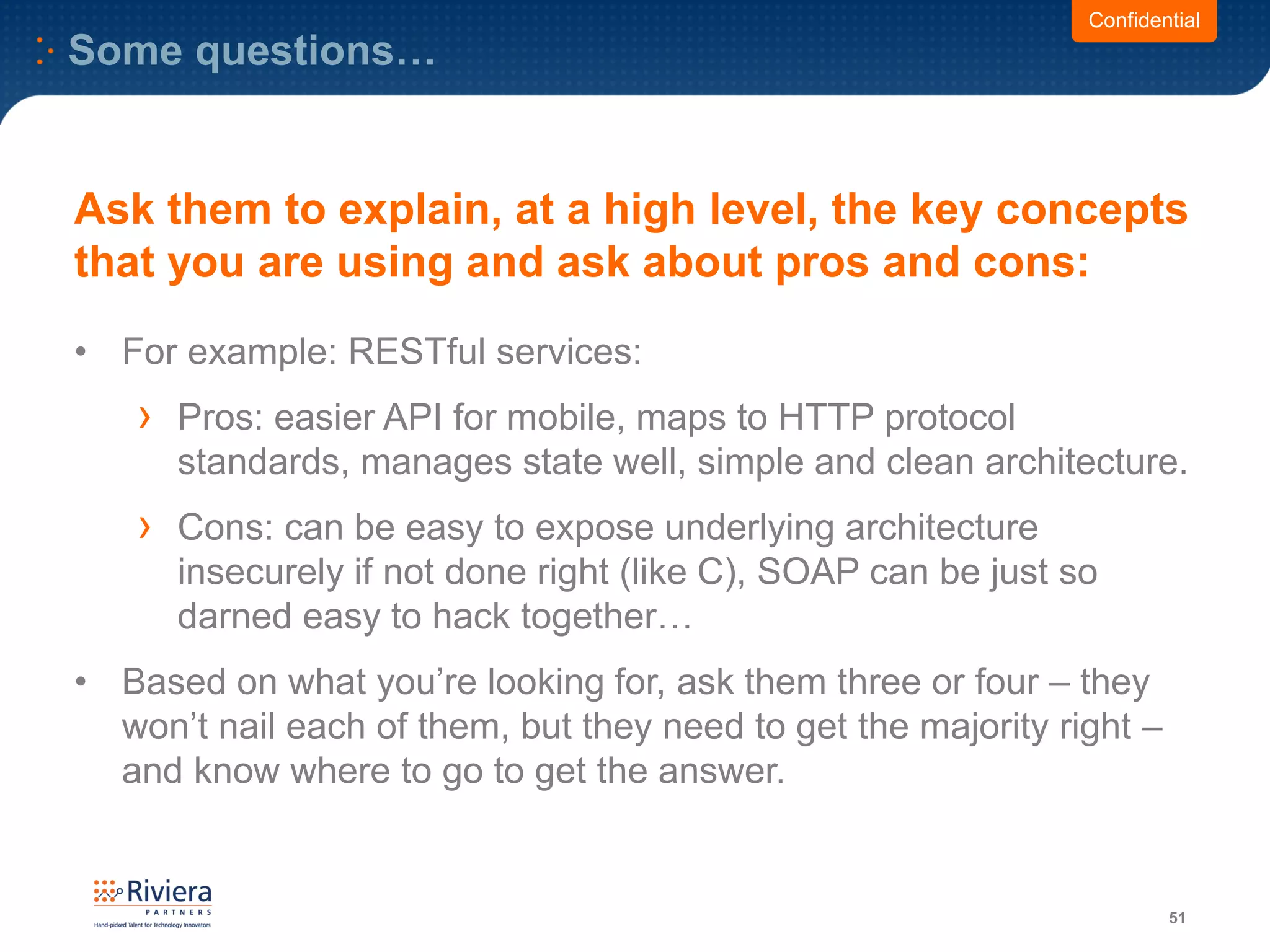 Some questions…
51
Confidential
Ask them to explain, at a high level, the key concepts
that you are using and ask about pros and cons:
• For example: RESTful services:
› Pros: easier API for mobile, maps to HTTP protocol
standards, manages state well, simple and clean architecture.
› Cons: can be easy to expose underlying architecture
insecurely if not done right (like C), SOAP can be just so
darned easy to hack together…
• Based on what you’re looking for, ask them three or four – they
won’t nail each of them, but they need to get the majority right –
and know where to go to get the answer.
 