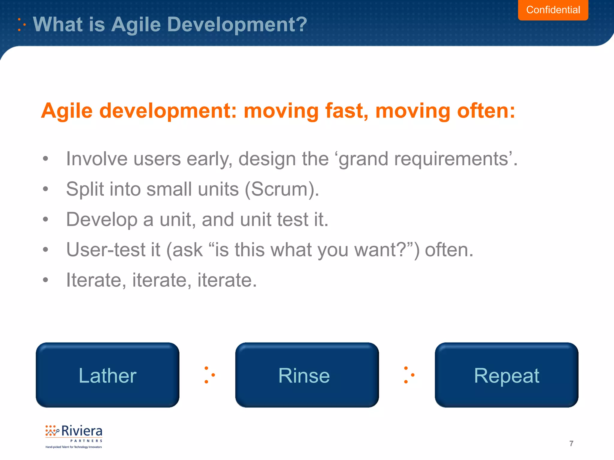 What is Agile Development?
7
• Involve users early, design the ‘grand requirements’.
• Split into small units (Scrum).
• Develop a unit, and unit test it.
• User-test it (ask “is this what you want?”) often.
• Iterate, iterate, iterate.
Confidential
Agile development: moving fast, moving often:
Lather Rinse Repeat
 