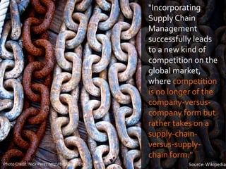 "Incorporating
Supply Chain
Management
successfully leads
to a new kind of
competition on the
global market,
where competition
is no longer of the
company-versus-
company form but
rather takes on a
supply-chain-
versus-supply-
chain form."
Source: WikipediaPhoto Credit: Nick Perez http://bit.ly/1jdUDtX
 
