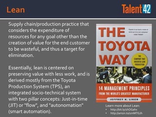 Supply chain/production practice that
considers the expenditure of
resources for any goal other than the
creation of value for the end customer
to be wasteful, and thus a target for
elimination.
Essentially, lean is centered on
preserving value with less work, and is
derived mostly from theToyota
Production System (TPS), an
integrated socio-technical system
with two pillar concepts: Just-in-time
(JIT) or "flow", and "autonomation"
(smart automation).
Learn more about Lean:
• http://bit.ly/1hOGahx
• http://amzn.to/1mMTGJh
 