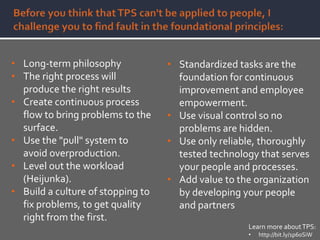 • Long-term philosophy
• The right process will
produce the right results
• Create continuous process
flow to bring problems to the
surface.
• Use the "pull" system to
avoid overproduction.
• Level out the workload
(Heijunka).
• Build a culture of stopping to
fix problems, to get quality
right from the first.
• Standardized tasks are the
foundation for continuous
improvement and employee
empowerment.
• Use visual control so no
problems are hidden.
• Use only reliable, thoroughly
tested technology that serves
your people and processes.
• Add value to the organization
by developing your people
and partners
Learn more aboutTPS:
• http://bit.ly/1p60SiW
 