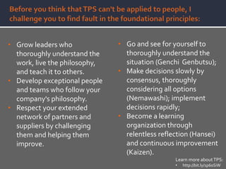 • Grow leaders who
thoroughly understand the
work, live the philosophy,
and teach it to others.
• Develop exceptional people
and teams who follow your
company's philosophy.
• Respect your extended
network of partners and
suppliers by challenging
them and helping them
improve.
• Go and see for yourself to
thoroughly understand the
situation (Genchi Genbutsu);
• Make decisions slowly by
consensus, thoroughly
considering all options
(Nemawashi); implement
decisions rapidly;
• Become a learning
organization through
relentless reflection (Hansei)
and continuous improvement
(Kaizen).
Learn more aboutTPS:
• http://bit.ly/1p60SiW
 