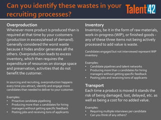 Overproduction
Whenever more product is produced than is
required at that time by your customers
(production in excess/ahead of demand).
Generally considered the worst waste
because it hides and/or generates all the
others. Overproduction leads to excess
inventory, which then requires the
expenditure of resources on storage space
and preservation, activities that do not
benefit the customer.
In sourcing and recruiting, overproduction happens
every time you attract, identify and engage more
candidates than needed to deliver to your customer.
Examples:
• Proactive candidate pipelining
• Producing more than 2 candidates for hiring
managers without getting specific feedback
• Posting jobs and receiving tons of applicants
Inventory
Inventory, be it in the form of raw materials,
work-in-progress (WIP), or finished goods -
any of these three items not being actively
processed to add value is waste.
Candidates engaged but not interviewed representWIP
inventory
Examples:
• Candidate pipelines and talent networks
• Producing more than 2 candidates for hiring
managers without getting specific feedback
• Posting jobs and receiving tons of applicants
Transport
Each time a product is moved it stands the
risk of being damaged, lost, delayed, etc. as
well as being a cost for no added value.
Examples:
• Requiring multiple interviews per candidate
• Can you think of any others?
 