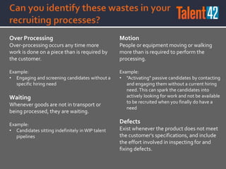 Over Processing
Over-processing occurs any time more
work is done on a piece than is required by
the customer.
Example:
• Engaging and screening candidates without a
specific hiring need
Waiting
Whenever goods are not in transport or
being processed, they are waiting.
Example:
• Candidates sitting indefinitely in WIP talent
pipelines
Motion
People or equipment moving or walking
more than is required to perform the
processing.
Example:
• "Activating" passive candidates by contacting
and engaging them without a current hiring
need. This can spark the candidates into
actively looking for work and not be available
to be recruited when you finally do have a
need
Defects
Exist whenever the product does not meet
the customer's specifications, and include
the effort involved in inspecting for and
fixing defects.
 