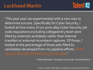 "This past year we experimented with a new way to
determine success. Specifically for Cyber Security, I
looked at how many of our pure-play Cyber Security job
code requisitions excluding college/entry level were
filled by external candidates rather than internal
transfers or external incumbent captures. Of those, I
looked at the percentage of those jobs filled by
candidates developed from my pipeline efforts. From
January through October 2013 it was 34%."
Source: LinkedInTalent Blog - Strategic Sourcing at Lockheed Martin
- Peter Bugnattos, Strategic Sourcer @ Lockheed Martin
 