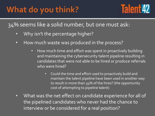 34% seems like a solid number, but one must ask:
• Why isn't the percentage higher?
• How much waste was produced in the process?
• How much time and effort was spent in proactively building
and maintaining the cybersecurity talent pipeline resulting in
candidates that were not able to be hired or produce referrals
who were hired?
• Could the time and effort used to proactively build and
maintain the talent pipeline have been used in another way
to result in more than 34% of the hires? (the opportunity
cost of attempting to pipeline talent)
• What was the net effect on candidate experience for all of
the pipelined candidates who never had the chance to
interview or be considered for a real position?
 