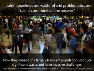 If talent pipelines are wasteful and problematic, are
talent communities the answer?
No – they consist of a largely transient population, produce
significant waste and have massive challenges.
Photo Credit:StanleyWood http://bit.ly/TXgycWLearn more about the limits of talent communities: http://bit.ly/1q6sNCN
 