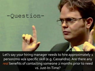 Let's say your hiring manager needs to hire approximately 1
person/mo w/a specific skill (e.g. Cassandra). Are there any
real benefits of contacting someone 2 months prior to need
vs. Just-In-Time?
 