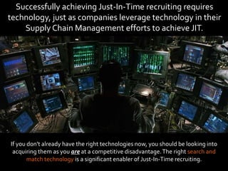 Successfully achieving Just-In-Time recruiting requires
technology, just as companies leverage technology in their
Supply Chain Management efforts to achieve JIT.
If you don't already have the right technologies now, you should be looking into
acquiring them as you are at a competitive disadvantage.The right search and
match technology is a significant enabler of Just-In-Time recruiting.
 