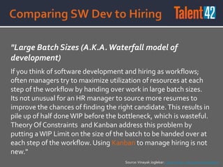 "Large Batch Sizes (A.K.A.Waterfall model of
development)
If you think of software development and hiring as workflows;
often managers try to maximize utilization of resources at each
step of the workflow by handing over work in large batch sizes.
Its not unusual for an HR manager to source more resumes to
improve the chances of finding the right candidate.This results in
pile up of half doneWIP before the bottleneck, which is wasteful.
Theory Of Constraints and Kanban address this problem by
putting aWIP Limit on the size of the batch to be handed over at
each step of the workflow. Using Kanban to manage hiring is not
new."
Source:Vinayak Joglekar: Lean Hiring - An Experience Report
 