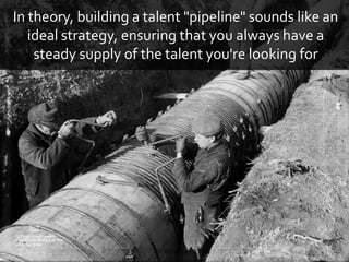 In theory, building a talent "pipeline" sounds like an
ideal strategy, ensuring that you always have a
steady supply of the talent you're looking for
 