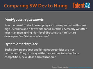 "Ambiguous requirements
Its not unusual to start developing a software product with some
high level idea and a few whiteboard sketches. Similarly we often
hear managers giving high level directives to hire “smart
developers” or “kick-ass salesmen”.
Dynamic marketplace
Both software product and hiring opportunities are not
permanent.They go away with changes due to technology,
competition, new ideas and realization."
Source:Vinayak Joglekar: Lean Hiring - An Experience Report
 