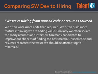 "Waste resulting from unused code or resumes sourced
We often write more code than required.We often build more
features thinking we are adding value. Similarly we often source
too many resumes and interview too many candidates to
improve our chances of finding the best match. Unused code and
resumes represent the waste we should be attempting to
minimize."
Source:Vinayak Joglekar: Lean Hiring - An Experience Report
 