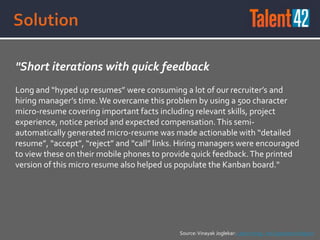 "Short iterations with quick feedback
Long and “hyped up resumes” were consuming a lot of our recruiter’s and
hiring manager’s time.We overcame this problem by using a 500 character
micro-resume covering important facts including relevant skills, project
experience, notice period and expected compensation.This semi-
automatically generated micro-resume was made actionable with “detailed
resume”, “accept”, “reject” and “call” links. Hiring managers were encouraged
to view these on their mobile phones to provide quick feedback.The printed
version of this micro resume also helped us populate the Kanban board."
Source:Vinayak Joglekar: Lean Hiring - An Experience Report
 