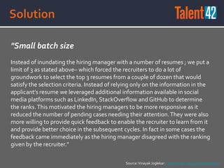 "Small batch size
Instead of inundating the hiring manager with a number of resumes ; we put a
limit of 3 as stated above– which forced the recruiters to do a lot of
groundwork to select the top 3 resumes from a couple of dozen that would
satisfy the selection criteria. Instead of relying only on the information in the
applicant’s resume we leveraged additional information available in social
media platforms such as LinkedIn, StackOverflow and GitHub to determine
the ranks.This motivated the hiring managers to be more responsive as it
reduced the number of pending cases needing their attention.They were also
more willing to provide quick feedback to enable the recruiter to learn from it
and provide better choice in the subsequent cycles. In fact in some cases the
feedback came immediately as the hiring manager disagreed with the ranking
given by the recruiter."
Source:Vinayak Joglekar: Lean Hiring - An Experience Report
 
